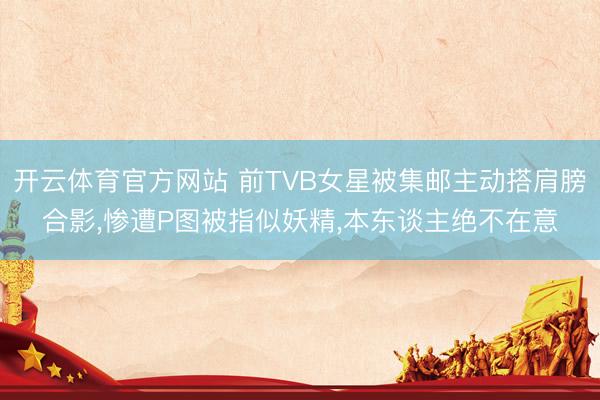 开云体育官方网站 前TVB女星被集邮主动搭肩膀合影,惨遭P图被指似妖精,本东谈主绝不在意