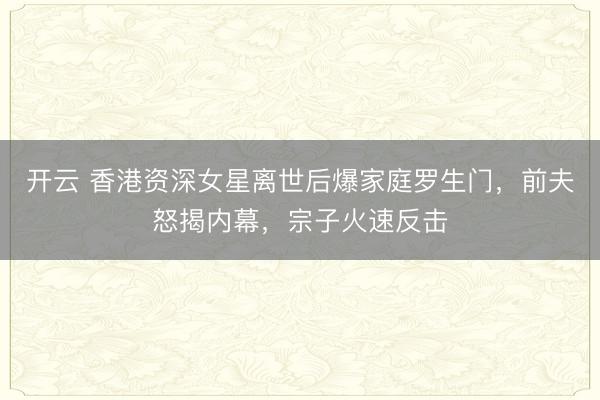 开云 香港资深女星离世后爆家庭罗生门,前夫怒揭内幕,宗子火速反击