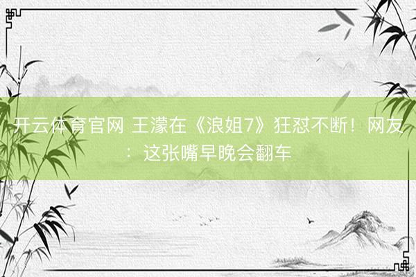 开云体育官网 王濛在《浪姐7》狂怼不断！网友：这张嘴早晚会翻车