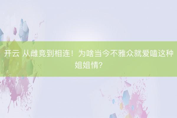 开云 从雌竞到相连!为啥当今不雅众就爱嗑这种姐姐情?