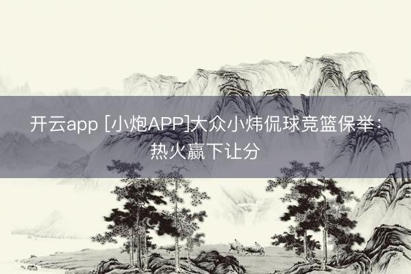 开云app [小炮APP]大众小炜侃球竞篮保举：热火赢下让分