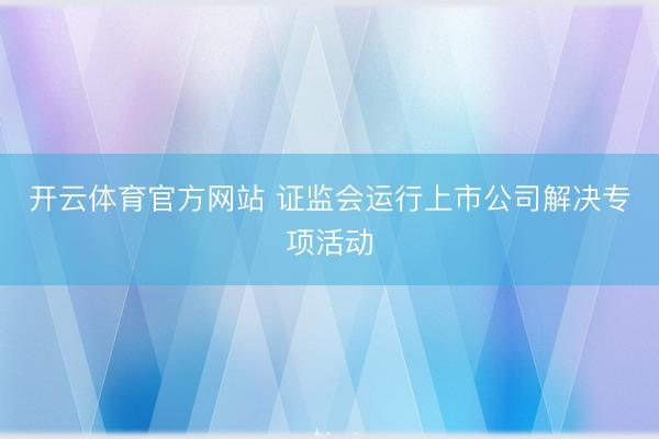 开云体育官方网站 证监会运行上市公司解决专项活动