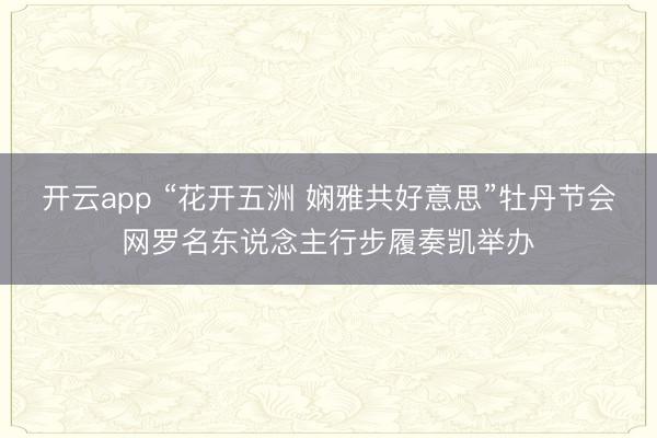 开云app “花开五洲 娴雅共好意思”牡丹节会网罗名东说念主行步履奏凯举办