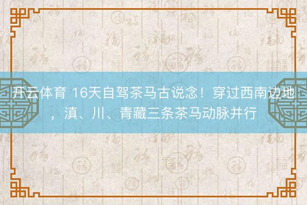 开云体育 16天自驾茶马古说念!穿过西南边地,滇、川、青藏三条茶马动脉并行