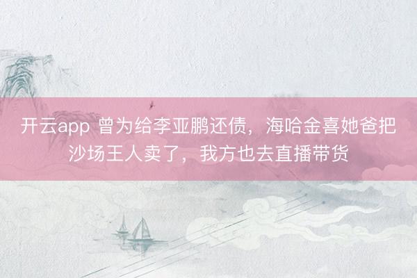 开云app 曾为给李亚鹏还债，海哈金喜她爸把沙场王人卖了，我方也去直播带货