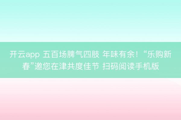 开云app 五百场脾气四肢 年味有余！“乐购新春”邀您在津共度佳节 扫码阅读手机版