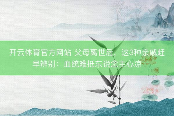 开云体育官方网站 父母离世后，这3种亲戚赶早辨别：血统难抵东说念主心凉