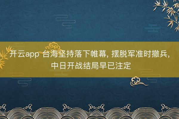 开云app 台海坚持落下帷幕， 摆脱军准时撤兵， 中日开战结局早已注定