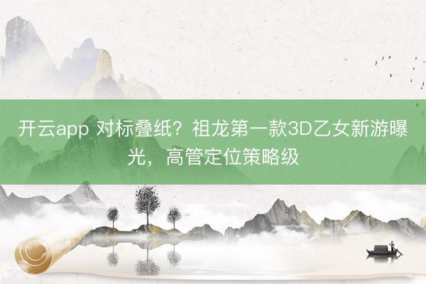 开云app 对标叠纸？祖龙第一款3D乙女新游曝光，高管定位策略级
