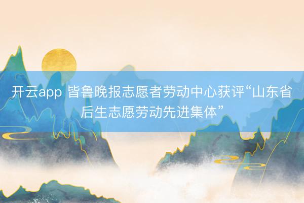开云app 皆鲁晚报志愿者劳动中心获评“山东省后生志愿劳动先进集体”
