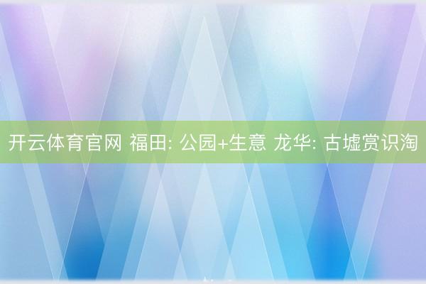 开云体育官网 福田: 公园+生意 龙华: 古墟赏识淘