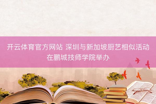 开云体育官方网站 深圳与新加坡厨艺相似活动在鹏城技师学院举办