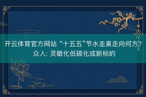 开云体育官方网站 “十五五”节水圭臬走向何方? 众人: 灵敏化低碳化成新标的
