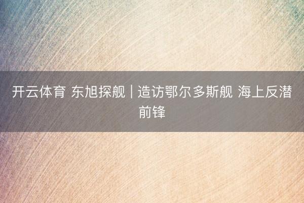 开云体育 东旭探舰 | 造访鄂尔多斯舰 海上反潜前锋