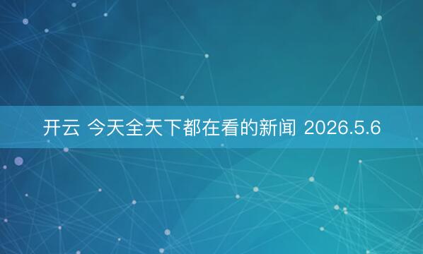 开云 今天全天下都在看的新闻 2026.5.6