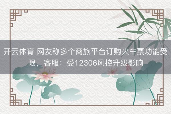 开云体育 网友称多个商旅平台订购火车票功能受限，客服：受12306风控升级影响