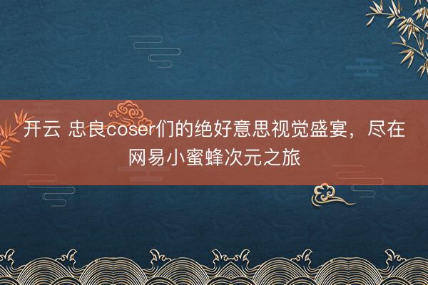 开云 忠良coser们的绝好意思视觉盛宴，尽在网易小蜜蜂次元之旅
