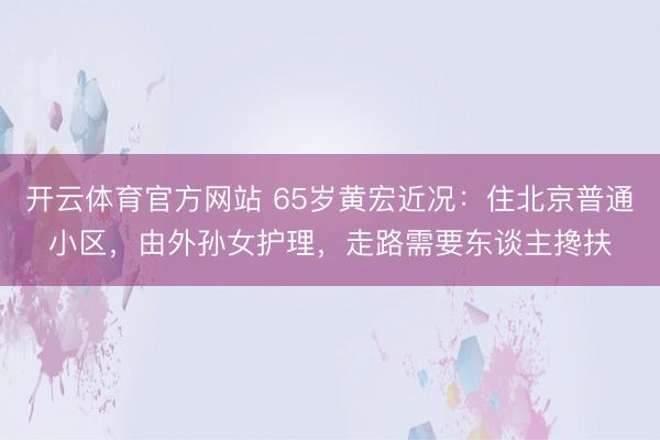 开云体育官方网站 65岁黄宏近况：住北京普通小区，由外孙女护理，走路需要东谈主搀扶