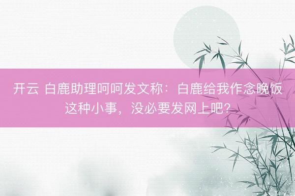 开云 白鹿助理呵呵发文称：白鹿给我作念晚饭这种小事，没必要发网上吧?