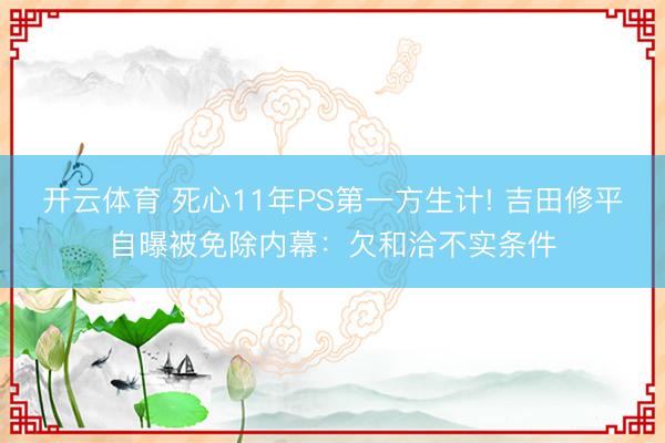 开云体育 死心11年PS第一方生计! 吉田修平自曝被免除内幕：欠和洽不实条件