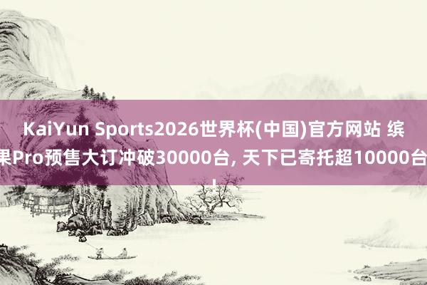 KaiYun Sports2026世界杯(中国)官方网站 缤果Pro预售大订冲破30000台, 天下已寄托超10000台!