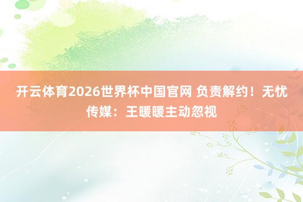 开云体育2026世界杯中国官网 负责解约！无忧传媒：王暖暖主动忽视