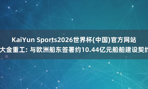 KaiYun Sports2026世界杯(中国)官方网站 大金重工: 与欧洲船东签署约10.44亿元船舶建设契约