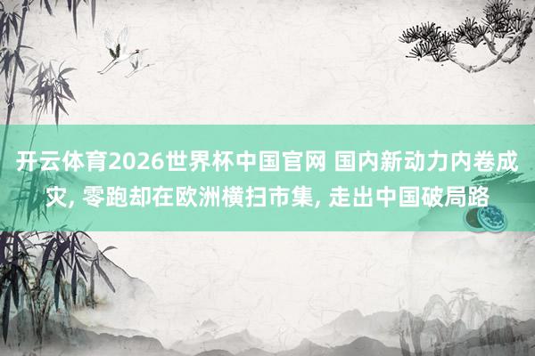 开云体育2026世界杯中国官网 国内新动力内卷成灾， 零跑却在欧洲横扫市集， 走出中国破局路