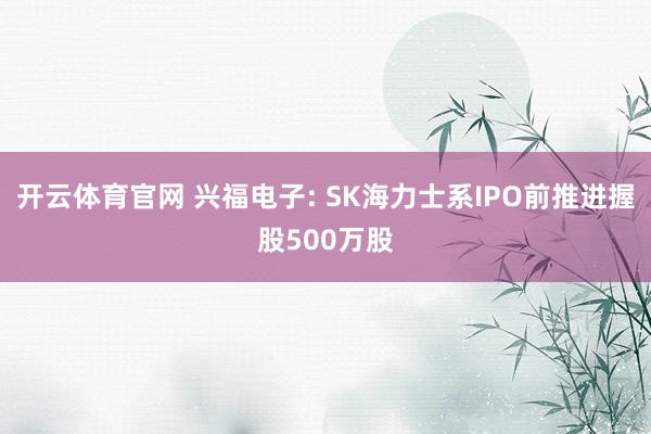 开云体育官网 兴福电子: SK海力士系IPO前推进握股500万股