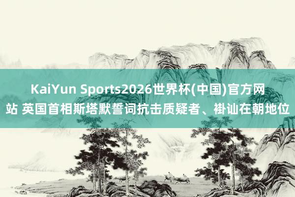 KaiYun Sports2026世界杯(中国)官方网站 英国首相斯塔默誓词抗击质疑者、褂讪在朝地位