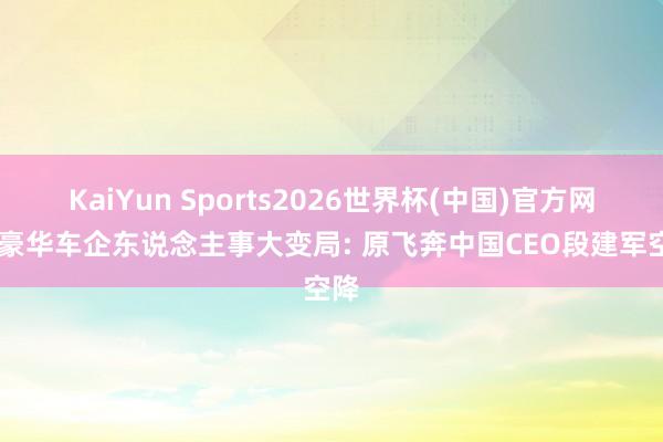 KaiYun Sports2026世界杯(中国)官方网站 豪华车企东说念主事大变局: 原飞奔中国CEO段建军空降