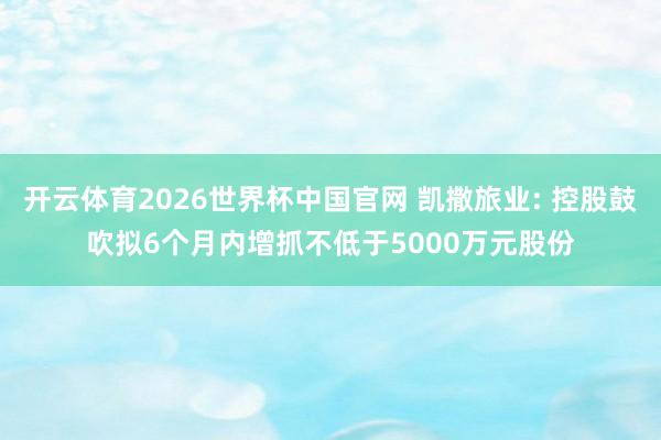 开云体育2026世界杯中国官网 凯撒旅业: 控股鼓吹拟6个月内增抓不低于5000万元股份