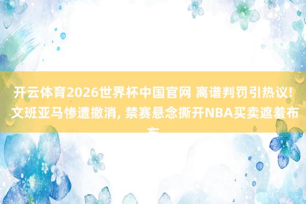 开云体育2026世界杯中国官网 离谱判罚引热议! 文班亚马惨遭撤消, 禁赛悬念撕开NBA买卖遮羞布