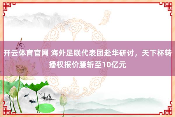 开云体育官网 海外足联代表团赴华研讨,天下杯转播权报价腰斩至10亿元