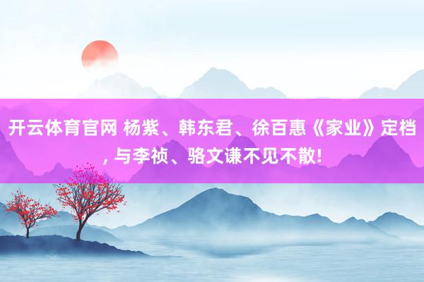 开云体育官网 杨紫、韩东君、徐百惠《家业》定档， 与李祯、骆文谦不见不散!