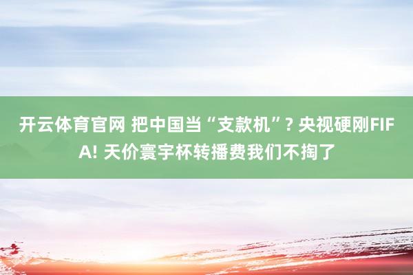 开云体育官网 把中国当“支款机”? 央视硬刚FIFA! 天价寰宇杯转播费我们不掏了