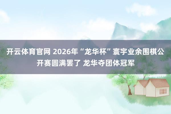 开云体育官网 2026年“龙华杯”寰宇业余围棋公开赛圆满罢了 龙华夺团体冠军