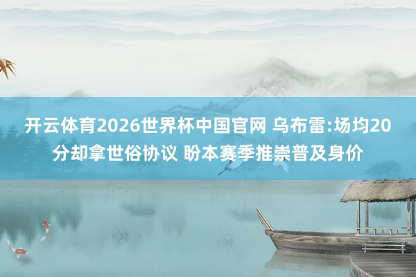 开云体育2026世界杯中国官网 乌布雷:场均20分却拿世俗协议 盼本赛季推崇普及身价