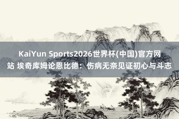 KaiYun Sports2026世界杯(中国)官方网站 埃奇库姆论恩比德：伤病无奈见证初心与斗志
