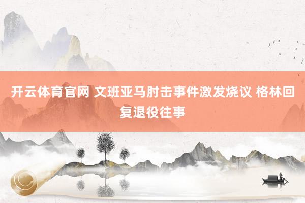 开云体育官网 文班亚马肘击事件激发烧议 格林回复退役往事