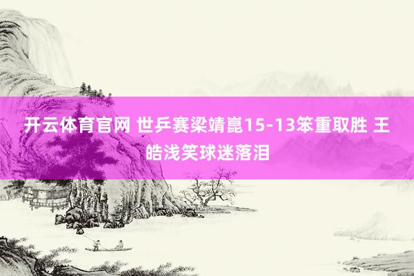 开云体育官网 世乒赛梁靖崑15-13笨重取胜 王皓浅笑球迷落泪