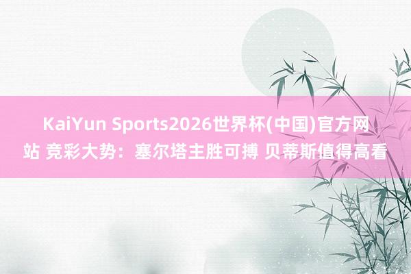 KaiYun Sports2026世界杯(中国)官方网站 竞彩大势：塞尔塔主胜可搏 贝蒂斯值得高看