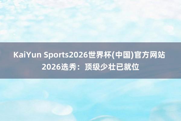 KaiYun Sports2026世界杯(中国)官方网站 2026选秀:顶级少壮已就位