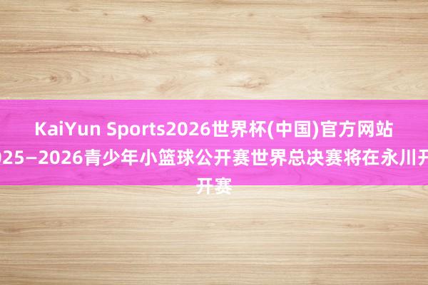 KaiYun Sports2026世界杯(中国)官方网站 2025—2026青少年小篮球公开赛世界总决赛将在永川开赛