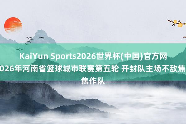 KaiYun Sports2026世界杯(中国)官方网站 2026年河南省篮球城市联赛第五轮 开封队主场不敌焦作队