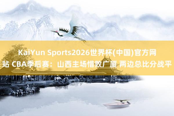 KaiYun Sports2026世界杯(中国)官方网站 CBA季后赛：山西主场惜败广厦 两边总比分战平