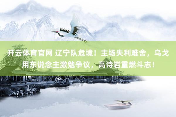 开云体育官网 辽宁队危境!主场失利难舍,乌戈用东说念主激勉争议,高诗岩重燃斗志!