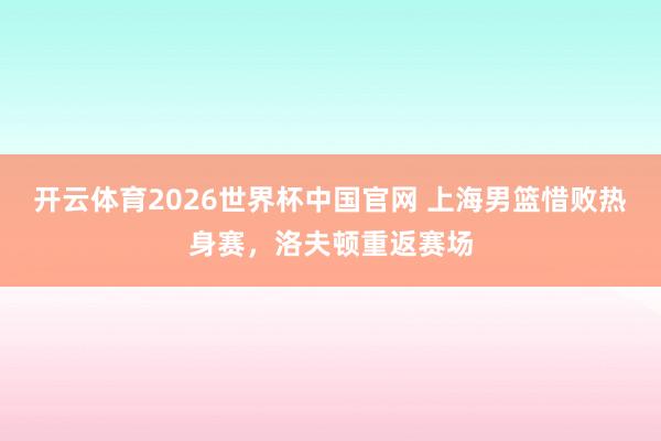 开云体育2026世界杯中国官网 上海男篮惜败热身赛,洛夫顿重返赛场