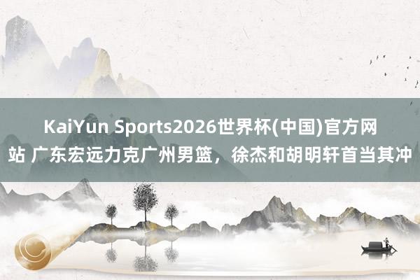 KaiYun Sports2026世界杯(中国)官方网站 广东宏远力克广州男篮，徐杰和胡明轩首当其冲
