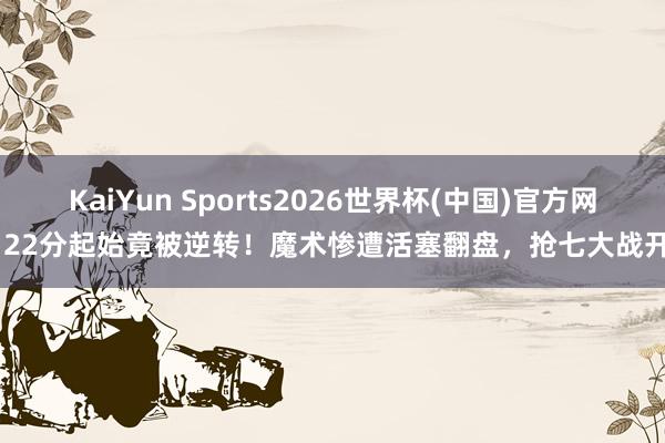 KaiYun Sports2026世界杯(中国)官方网站 22分起始竟被逆转！魔术惨遭活塞翻盘，抢七大战开启
